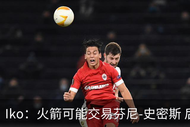 Iko：火箭可能交易芬尼-史密斯 后者在联盟中引起了相当多的兴趣
